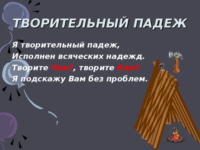 ТВОРИТЕЛЬНЫЙ ПАДЕЖ Я творительный падеж, Исполнен всяческих надежд. Творите Чем? , творите Кем? Я подскажу Вам без проблем.