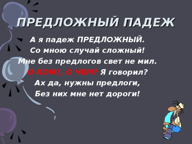 ПРЕДЛОЖНЫЙ ПАДЕЖ А я падеж ПРЕДЛОЖНЫЙ. Со мною случай сложный! Мне без предлогов свет не мил. О КОМ?, О ЧЕМ? Я говорил? Ах да, нужны предлоги, Без них мне нет дороги!