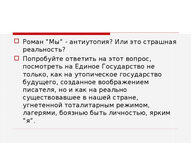 Роман “Мы” - антиутопия? Или это страшная реальность? Попробуйте ответить на этот вопрос, посмотреть на Единое Государство не только, как на утопическое государство будущего, созданное воображением писателя, но и как на реально существовавшее в нашей стране, угнетенной тоталитарным режимом, лагерями, боязнью быть личностью, ярким “я”.