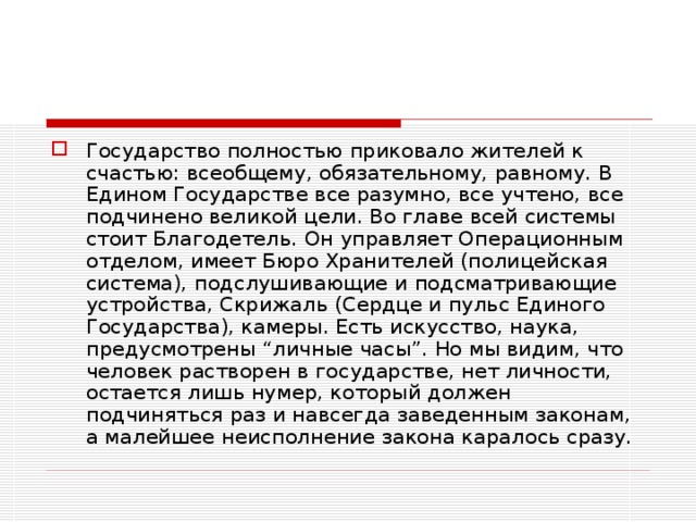 Государство полностью приковало жителей к счастью: всеобщему, обязательному, равному. В Едином Государстве все разумно, все учтено, все подчинено великой цели. Во главе всей системы стоит Благодетель. Он управляет Операционным отделом, имеет Бюро Хранителей (полицейская система), подслушивающие и подсматривающие устройства, Скрижаль (Сердце и пульс Единого Государства), камеры. Есть искусство, наука, предусмотрены “личные часы”. Но мы видим, что человек растворен в государстве, нет личности, остается лишь нумер, который должен подчиняться раз и навсегда заведенным законам, а малейшее неисполнение закона каралось сразу.