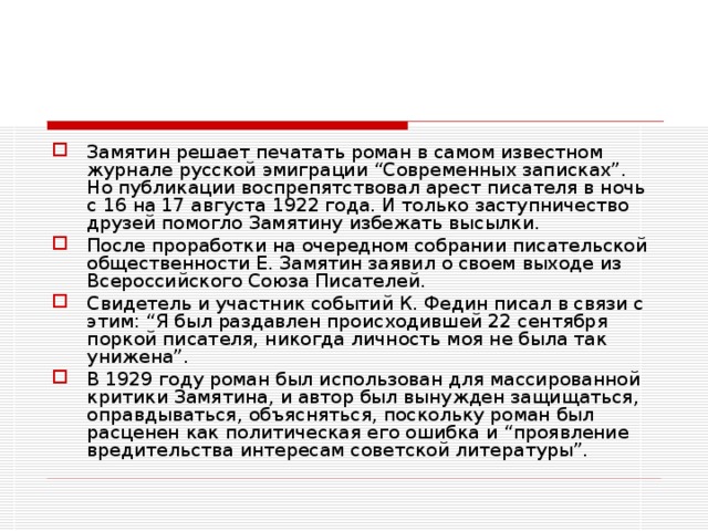 Замятин решает печатать роман в самом известном журнале русской эмиграции “Современных записках”. Но публикации воспрепятствовал арест писателя в ночь с 16 на 17 августа 1922 года. И только заступничество друзей помогло Замятину избежать высылки. После проработки на очередном собрании писательской общественности Е. Замятин заявил о своем выходе из Всероссийского Союза Писателей. Свидетель и участник событий К. Федин писал в связи с этим: “Я был раздавлен происходившей 22 сентября поркой писателя, никогда личность моя не была так унижена”. В 1929 году роман был использован для массированной критики Замятина, и автор был вынужден защищаться, оправдываться, объясняться, поскольку роман был расценен как политическая его ошибка и “проявление вредительства интересам советской литературы”.