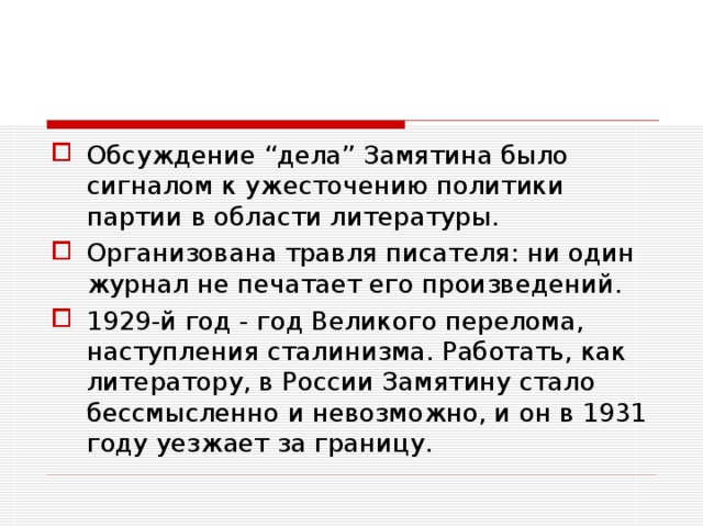 Обсуждение “дела” Замятина было сигналом к ужесточению политики партии в области литературы. Организована травля писателя: ни один журнал не печатает его произведений. 1929-й год - год Великого перелома, наступления сталинизма. Работать, как литератору, в России Замятину стало бессмысленно и невозможно, и он в 1931 году уезжает за границу.