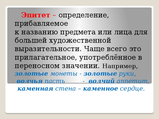 Эпитет – определение, прибавляемое к названию предмета или лица для большей художественной выразительности. Чаще всего это прилагательное, употреблённое в переносном значении. Например, золотые монеты - золотые руки ,  волчья пасть - волчий аппетит,  каменная стена – каменное сердце.