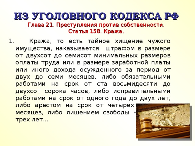 ИЗ УГОЛОВНОГО КОДЕКСА РФ  Глава 21. Преступления против собственности.  Статья 158. Кража. 1. Кража, то есть тайное хищение чужого имущества, наказывается штрафом в размере от двухсот до семисот минимальных размеров оплаты труда или в размере заработной платы или иного дохода осужденного за период от двух до семи месяцев, либо обязательными работами на срок от ста восьмидесяти до двухсот сорока часов, либо исправительными работами на срок от одного года до двух лет, либо арестом на срок от четырех до шести месяцев, либо лишением свободы на срок до трех лет…