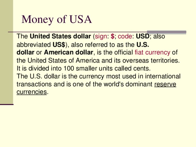 Money of USA The  United States dollar  ( sign :  $ ;  code :  USD ; also abbreviated  US$ ), also referred to as the  U.S. dollar  or  American dollar , is the official  fiat  currency  of the United States of America and its overseas territories. It is divided into 100 smaller units called cents. The U.S. dollar is the currency most used in international transactions and is one of the world's dominant  reserve currencies .