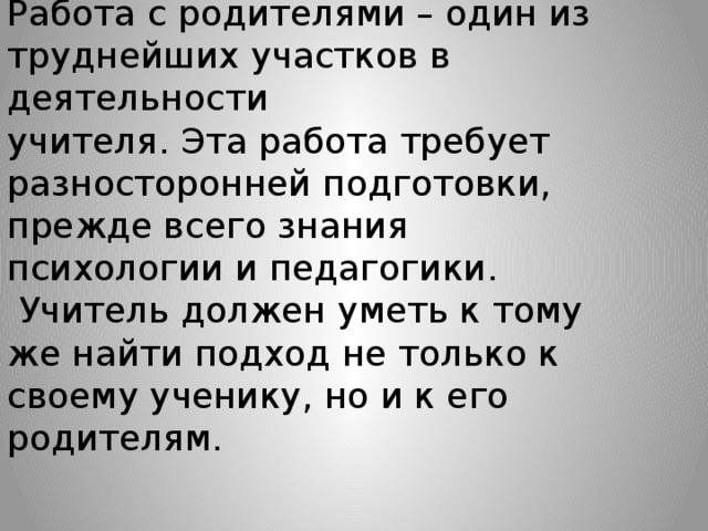 Работа с родителями – один из труднейших участков в деятельности учителя. Эта работа требует разносторонней подготовки, прежде всего знания психологии и педагогики.  Учитель должен уметь к тому же найти подход не только к своему ученику, но и к его родителям.