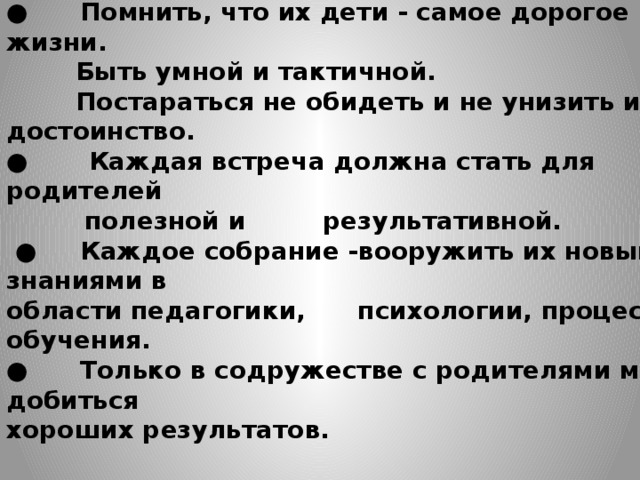 Мои принципы общения с родителями: ●      Помнить, что их дети - самое дорогое в жизни.  Быть умной и тактичной.  Постараться не обидеть и не унизить их достоинство. ●        Каждая встреча должна стать для родителей  полезной и результативной. ● Каждое собрание -вооружить их новыми знаниями в области педагогики, психологии, процесса обучения. ●      Только в содружестве с родителями можно добиться хороших результатов.