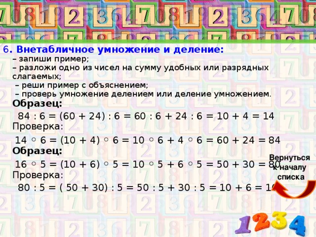 6 . Внетабличное умножение и деление:  – запиши пример;  – разложи одно из чисел на сумму удобных или разрядных слагаемых;  – реши пример с объяснением;  – проверь умножение делением или деление умножением.  Образец:   84 : 6 = (60 + 24) : 6 = 60 : 6 + 24 : 6 = 10 + 4 = 14  Проверка:  14 ◦ 6 = (10 + 4) ◦ 6 = 10 ◦ 6 + 4 ◦ 6 = 60 + 24 = 84  Образец:  16 ◦ 5 = (10 + 6) ◦ 5 = 10 ◦ 5 + 6 ◦ 5 = 50 + 30 = 80  Проверка:  80 : 5 = ( 50 + 30) : 5 = 50 : 5 + 30 : 5 = 10 + 6 = 16    Вернуться к началу списка