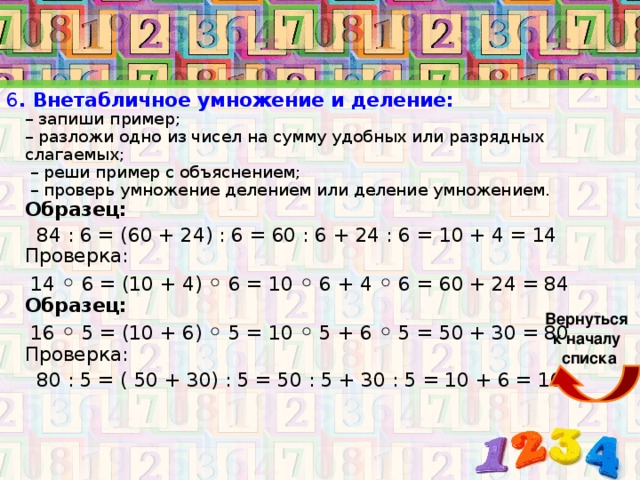 6 . Внетабличное умножение и деление: – запиши пример; – разложи одно из чисел на сумму удобных или разрядных слагаемых; – реши пример с объяснением; – проверь умножение делением или деление умножением. Образец: 84 : 6 = (60 + 24) : 6 = 60 : 6 + 24 : 6 = 10 + 4 = 14 Проверка: 14 ◦ 6 = (10 + 4) ◦ 6 = 10 ◦ 6 + 4 ◦ 6 = 60 + 24 = 84 Образец: 16 ◦ 5 = (10 + 6) ◦ 5 = 10 ◦ 5 + 6 ◦ 5 = 50 + 30 = 80 Проверка: 80 : 5 = ( 50 + 30) : 5 = 50 : 5 + 30 : 5 = 10 + 6 = 16 Вернуться к началу списка