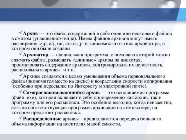 Архив — это файл, содержащий в себе один или несколько файлов в сжатом (упакованном виде). Имена файлов архивов могут иметь расширения . zip , arj , rar , arc и др. в зависимости от типа архиватора, в котором они были созданы. Архиватор — специальная программа, с помощью которой можно сжимать файлы, размещать «длинные» архивы на дискетах, просматривать содержание архивов, контролировать их целостность, распаковывать архивы и т.п. Архивы создаются с целью уменьшения объема первоначального файла (экономится место на диске) и возрастания скорости копирования (особенно при пересылке по Интернету и электронной почте). Самораспаковывающийся архив — это исполняемая программа (файл .ехе), которая включает в себя одновременно как архив, так и программу для его распаковки. Это особенно выгодно, когда неизвестно, есть ли соответствующая программа архивации на компьютере, на котором предстоит распаковка. Распределенные архивы – предполагается передача большого объема информации на носителях малой емкости.