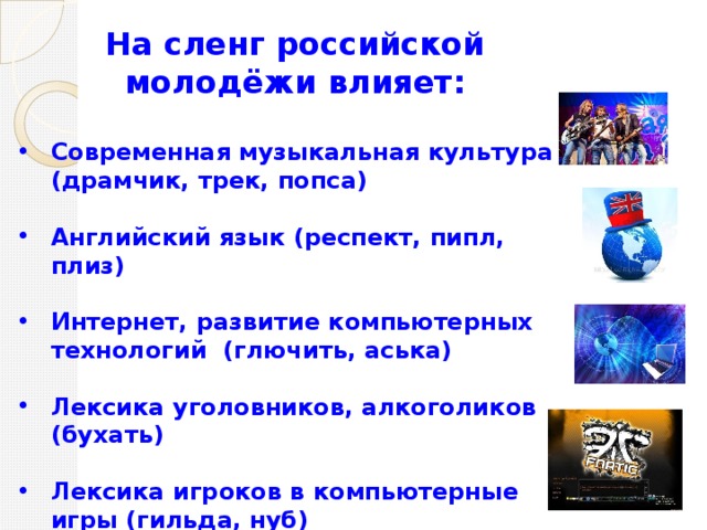 На сленг российской молодёжи влияет:  Современная музыкальная культура (драмчик, трек, попса)  Английский язык (респект, пипл, плиз)  Интернет, развитие компьютерных технологий (глючить, аська)  Лексика уголовников, алкоголиков (бухать)  Лексика игроков в компьютерные игры (гильда, нуб)