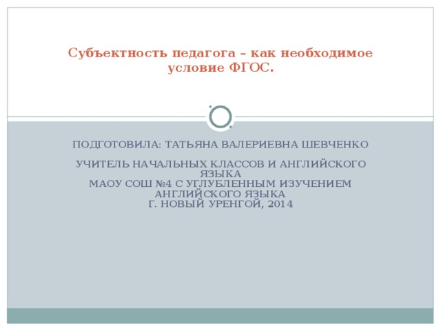 Субъектность педагога – как необходимое условие ФГОС.   ПОДГОТОВИЛА: ТАТЬЯНА ВАЛЕРИЕВНА ШЕВЧЕНКО   УЧИТЕЛЬ НАЧАЛЬНЫХ КЛАССОВ И АНГЛИЙСКОГО ЯЗЫКА  МАОУ СОШ №4 С УГЛУБЛЕННЫМ ИЗУЧЕНИЕМ АНГЛИЙСКОГО ЯЗЫКА  Г. НОВЫЙ УРЕНГОЙ, 2014