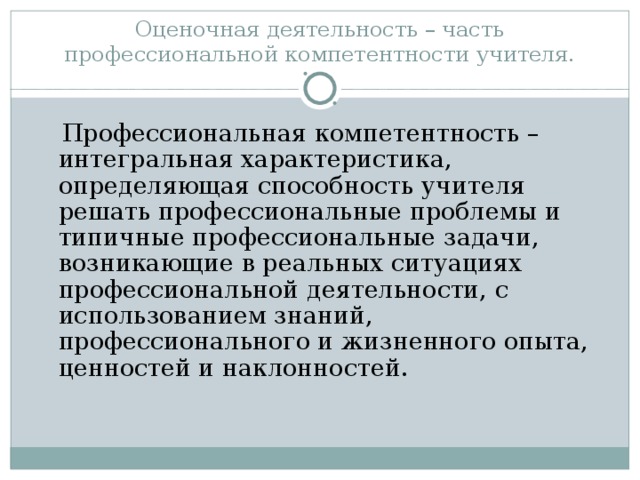 Оценочная деятельность – часть профессиональной компетентности учителя.  Профессиональная компетентность – интегральная характеристика, определяющая способность учителя решать профессиональные проблемы и типичные профессиональные задачи, возникающие в реальных ситуациях профессиональной деятельности, с использованием знаний, профессионального и жизненного опыта, ценностей и наклонностей.