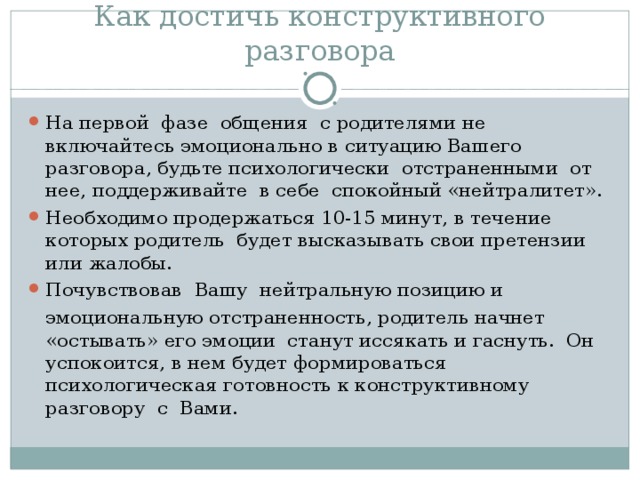 Как достичь конструктивного разговора На первой фазе общения с родителями не включайтесь эмоционально в ситуацию Вашего разговора, будьте психологически отстраненными от нее, поддерживайте в себе спокойный «нейтралитет». Необходимо продержаться 10-15 минут, в течение которых родитель будет высказывать свои претензии или жалобы. Почувствовав Вашу нейтральную позицию и  эмоциональную отстраненность, родитель начнет «остывать» его эмоции станут иссякать и гаснуть. Он успокоится, в нем будет формироваться психологическая готовность к конструктивному разговору с Вами.