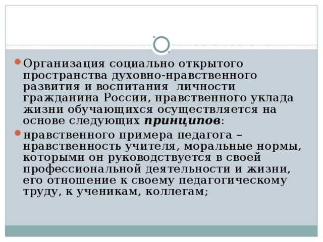 Организация социально открытого пространства духовно-нравственного развития и воспитания личности гражданина России, нравственного уклада жизни обучающихся осуществляется на основе следующих принципов : нравственного примера педагога – нравственность учителя, моральные нормы, которыми он руководствуется в своей профессиональной деятельности и жизни, его отношение к своему педагогическому труду, к ученикам, коллегам;