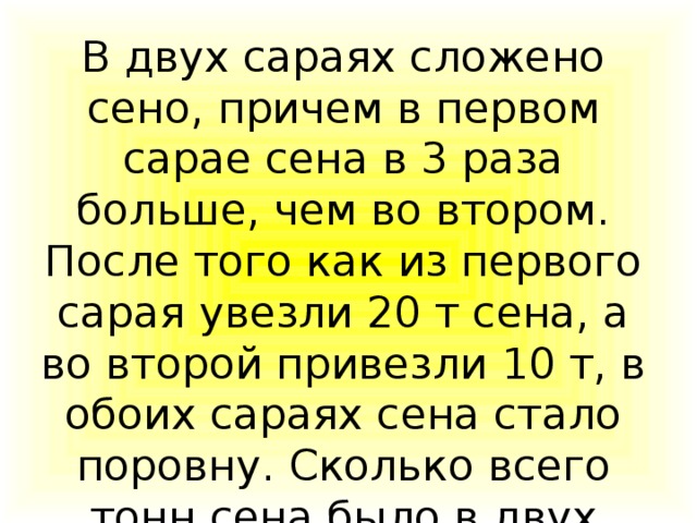 В двух сараях сложено сено, причем в первом сарае сена в 3 раза больше, чем во втором. После того как из первого сарая увезли 20 т сена, а во второй привезли 10 т, в обоих сараях сена стало поровну. Сколько всего тонн сена было в двух сараях первоначально?