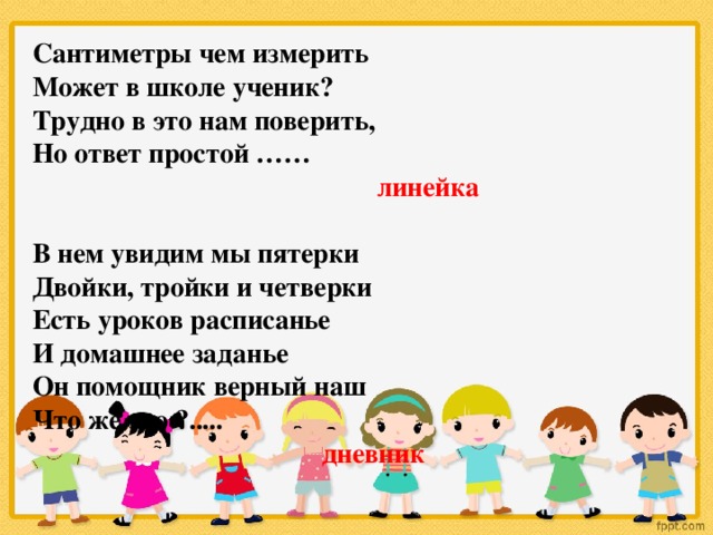 Сантиметры чем измерить Может в школе ученик? Трудно в это нам поверить, Но ответ простой ……  линейка   В нем увидим мы пятерки Двойки, тройки и четверки Есть уроков расписанье И домашнее заданье Он помощник верный наш Что же это ?.....  дневник  