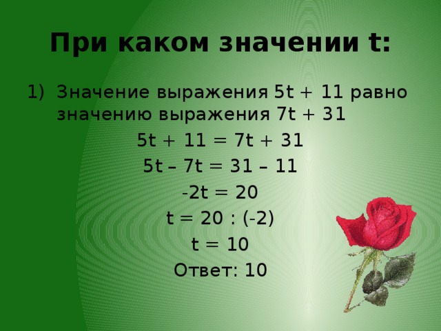 При каком значении t: Значение выражения 5t + 11 равно значению выражения 7t + 31 5t + 11 = 7t + 31 5t – 7t = 31 – 11 -2t = 20 t = 20 : (-2) t = 10 Ответ: 10
