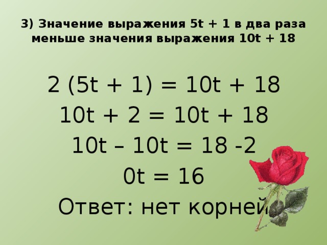 3) Значение выражения 5t + 1 в два раза меньше значения выражения 10t + 18 2 (5t + 1) = 10t + 18 10t + 2 = 10t + 18 10t – 10t = 18 -2 0t = 16 Ответ: нет корней
