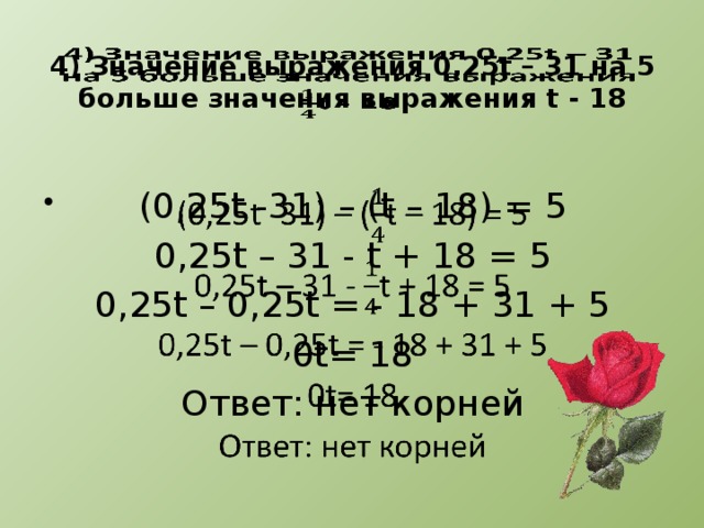 4) Значение выражения 0,25t – 31 на 5 больше значения выражения t - 18   (0,25t -31) – (t – 18) = 5   0,25t – 31 - t + 18 = 5 0,25t – 0,25t = - 18 + 31 + 5 0t= 18 Ответ: нет корней