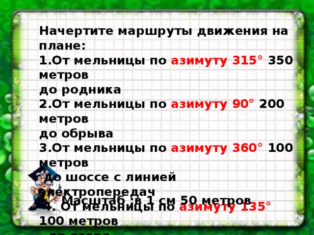 Начертите маршруты движения на плане: 1.От мельницы по азимуту 315° 350 метров до родника 2.От мельницы по азимуту 90° 200 метров до обрыва 3.От мельницы по азимуту 360° 100 метров  до шоссе с линией электропередач  4. От мельницы по азимуту 135° 100 метров  до озера Масштаб :в 1 см 50 метров