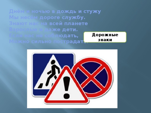 Днём и ночью в дождь и стужу  Мы несём дороге службу.  Знают нас на всей планете  Взрослые и даже дети.  Если нас не соблюдать,  Можно сильно пострадать. Дорожные знаки