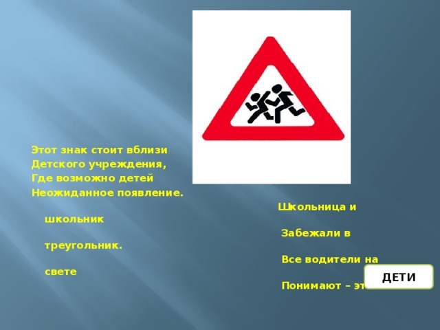 Этот знак стоит вблизи Детского учреждения, Где возможно детей Неожиданное появление.  Школьница и школьник  Забежали в треугольник.  Все водители на свете  Понимают – это … ДЕТИ