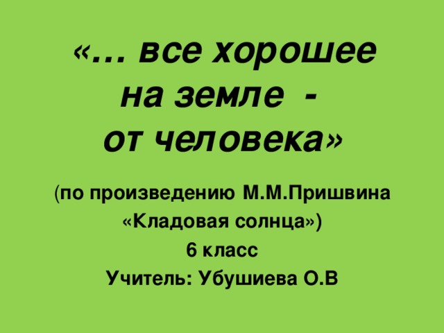 «… все хорошее  на земле -  от человека» ( по произведению М.М.Пришвина «Кладовая солнца») 6 класс Учитель: Убушиева О.В