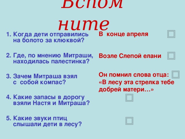 Вспомните  1. Когда дети отправились на болото за клюквой?  2. Где, по мнению Митраши, находилась палестинка?  3. Зачем Митраша взял с собой компас?  4. Какие запасы в дорогу взяли Настя и Митраша?  5. Какие звуки птиц слышали дети в лесу? В конце апреля   Возле Слепой елани Он помнил слова отца: «В лесу эта стрелка тебе добрей матери…»