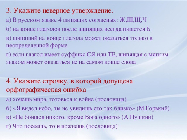 3. Укажите неверное утверждение. а) В русском языке 4 шипящих согласных: Ж,Ш,Щ,Ч б) на конце глаголов после шипящих всегда пишется Ь в) шипящий на конце глагола может оказаться только в неопределенной форме г) если глагол имеет суффикс СЯ или ТЕ, шипящая с мягким знаком может оказаться не на самом конце слова 4. Укажите строчку, в которой допущена орфографическая ошибка а) хочешь мира, готовься к войне (пословица) б) «Я видел небо, ты не увидишь его так близко» (М.Горький) в) «Не боишся никого, кроме Бога одного» (А.Пушкин) г) Что посеешь, то и пожнешь (пословица)