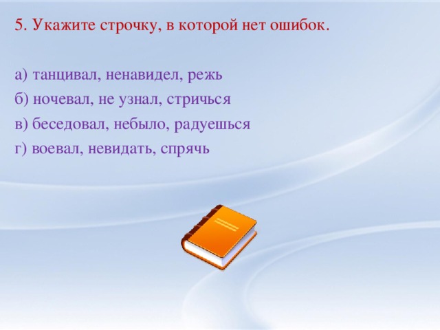 5. Укажите строчку, в которой нет ошибок. а) танцивал, ненавидел, режь б) ночевал, не узнал, стричься в) беседовал, небыло, радуешься г) воевал, невидать, спрячь