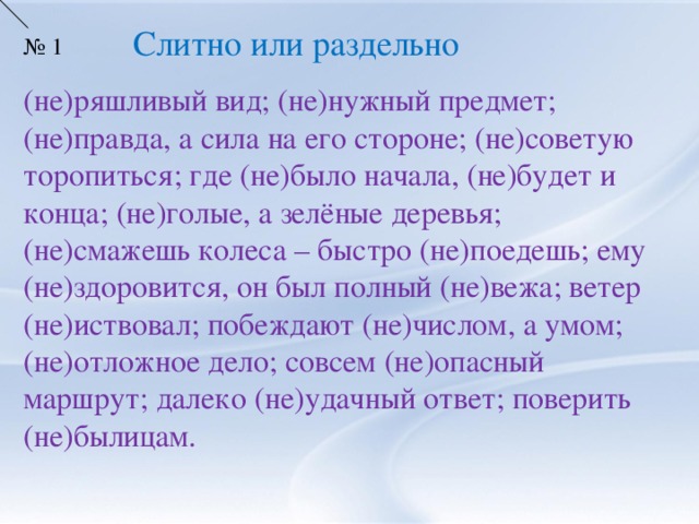 Слитно или раздельно № 1 (не)ряшливый вид; (не)нужный предмет; (не)правда, а сила на его стороне; (не)советую торопиться; где (не)было начала, (не)будет и конца; (не)голые, а зелёные деревья; (не)смажешь колеса – быстро (не)поедешь; ему (не)здоровится, он был полный (не)вежа; ветер (не)иствовал; побеждают (не)числом, а умом; (не)отложное дело; совсем (не)опасный маршрут; далеко (не)удачный ответ; поверить (не)былицам.