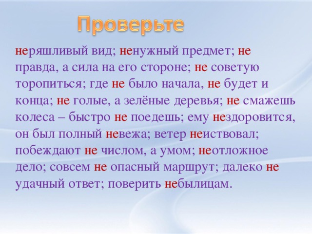 не ряшливый вид; не нужный предмет; не правда, а сила на его стороне; не советую торопиться; где не было начала, не будет и конца; не голые, а зелёные деревья; не смажешь колеса – быстро не поедешь; ему не здоровится, он был полный не вежа; ветер не иствовал; побеждают не числом, а умом; не отложное дело; совсем не опасный маршрут; далеко не удачный ответ; поверить не былицам.