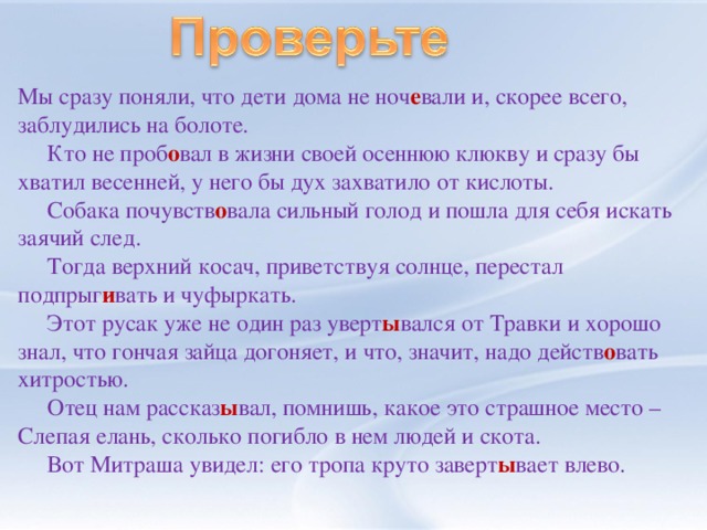 Мы сразу поняли, что дети дома не  ноч е вали  и, скорее всего, заблудились на болоте.  Кто не проб о вал в жизни своей осеннюю клюкву и сразу бы хватил весенней, у него бы дух захватило от кислоты.  Собака почувств о вала сильный голод и пошла для себя искать заячий след.  Тогда верхний косач, приветствуя солнце, перестал подпрыг и вать и чуфыркать.  Этот русак уже не один раз уверт ы вался от Травки и хорошо знал, что гончая зайца догоняет, и что, значит, надо действ о вать хитростью.  Отец нам рассказ ы вал, помнишь, какое это страшное место – Слепая елань, сколько погибло в нем людей и скота.  Вот Митраша увидел: его тропа круто заверт ы вает влево.