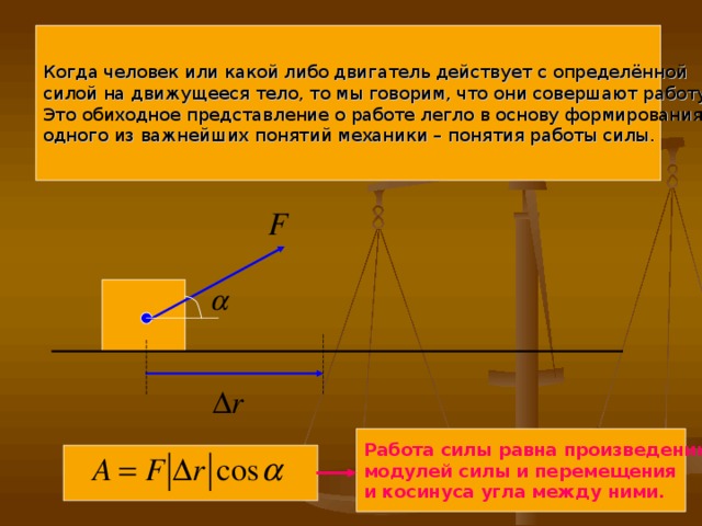 Когда человек или какой либо двигатель действует с определённой силой на движущееся тело, то мы говорим, что они совершают работу. Это обиходное представление о работе легло в основу формирования одного из важнейших понятий механики – понятия работы силы. Работа силы равна произведению модулей силы и перемещения и косинуса угла между ними.