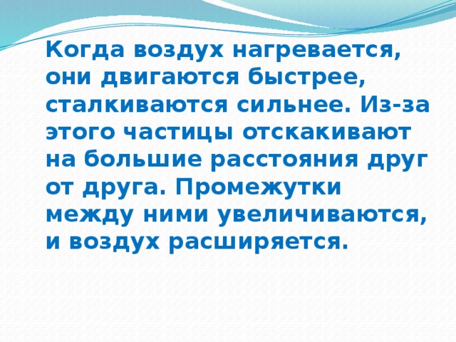 Когда воздух нагревается, они двигаются быстрее, сталкиваются сильнее. Из-за этого частицы отскакивают на большие расстояния друг от друга. Промежутки между ними увеличиваются, и воздух расширяется.