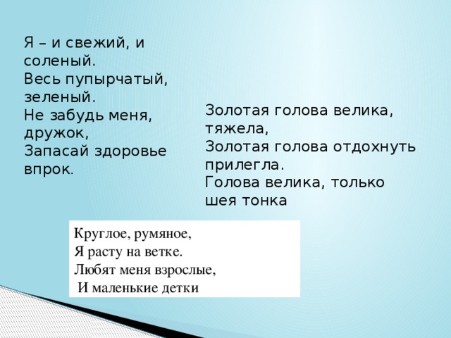 Я – и свежий, и соленый. Весь пупырчатый, зеленый. Не забудь меня, дружок, Запасай здоровье впрок . Золотая голова велика, тяжела,   Золотая голова отдохнуть прилегла.   Голова велика, только шея тонка Круглое, румяное, Я расту на ветке. Любят меня взрослые,  И маленькие детки