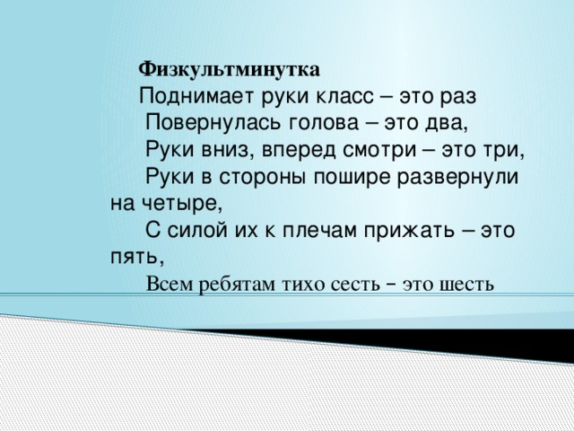 Физкультминутка Поднимает руки класс – это раз   Повернулась голова – это два,   Руки вниз, вперед смотри – это три,   Руки в стороны пошире развернули на четыре,   С силой их к плечам прижать – это пять,   Всем ребятам тихо сесть – это шесть