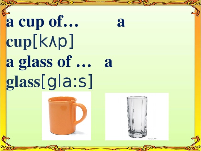 a cup of… a cup [k ٨ p]  a glass of … a glass [gla:s]
