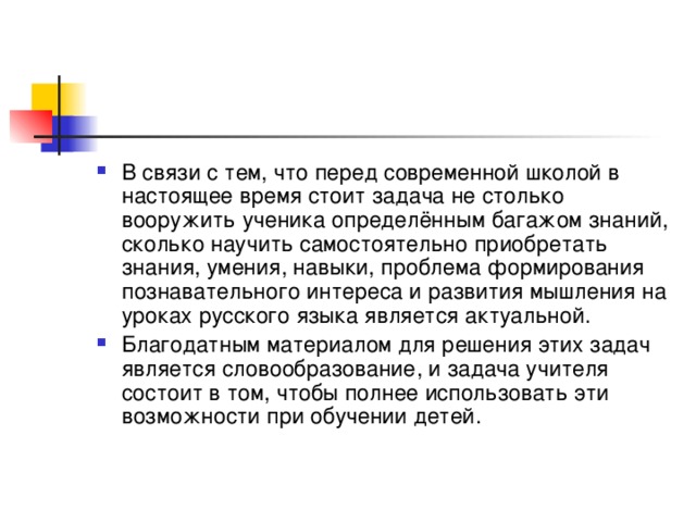 В связи с тем, что перед современной школой в настоящее время стоит задача не столько вооружить ученика определённым багажом знаний, сколько научить самостоятельно приобретать знания, умения, навыки, проблема формирования познавательного интереса и развития мышления на уроках русского языка является актуальной. Благодатным материалом для решения этих задач является словообразование, и задача учителя состоит в том, чтобы полнее использовать эти возможности при обучении детей.