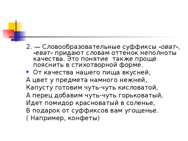 2. — Словообразовательные суффиксы -оват-, -еват- придают словам оттенок неполноты качества. Это понятие также проще пояснить в стихотворной форме. От качества нашего пища вкусней, А цвет у предмета намного нежней, Капусту готовим чуть-чуть кисловатой, А перец добавим чуть-чуть горьковатый, Идет помидор красноватый в соленье, В подарок от суффиксов вам угощенье. ( Например, конфеты)