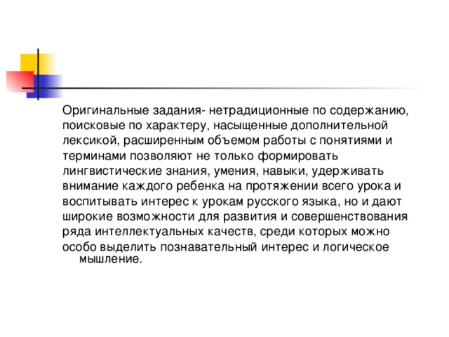 Оригинальные задания- нетрадиционные по содержанию, поисковые по характеру, насыщенные дополнительной лексикой, расширенным объемом работы с понятиями и терминами позволяют не только формировать лингвистические знания, умения, навыки, удерживать внимание каждого ребенка на протяжении всего урока и воспитывать интерес к урокам русского языка, но и дают широкие возможности для развития и совершенствования ряда интеллектуальных качеств, среди которых можно особо выделить познавательный интерес и логическое мышление.