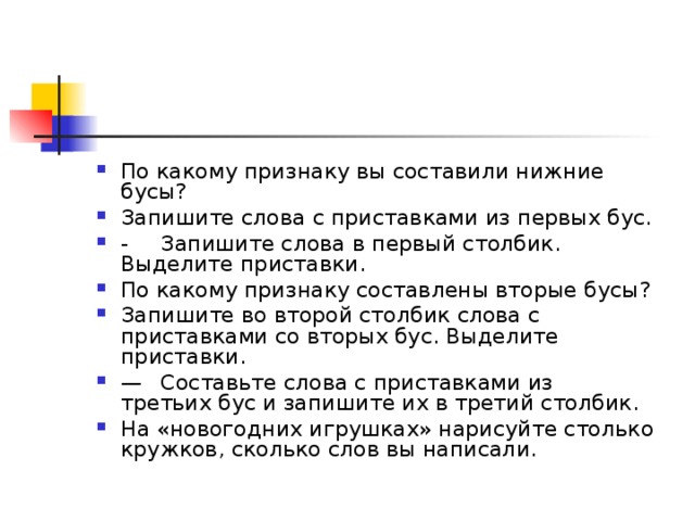 По какому признаку вы составили нижние бусы? Запишите слова с приставками из первых бус. -  Запишите слова в первый столбик.  Выделите приставки. По какому признаку составлены вторые бусы? Запишите во второй столбик слова с приставками со вторых бус. Выделите приставки. —  Составьте слова с приставками из  третьих бус и запишите их в третий столбик. На «новогодних игрушках» нарисуйте столько кружков, сколько слов вы написали.