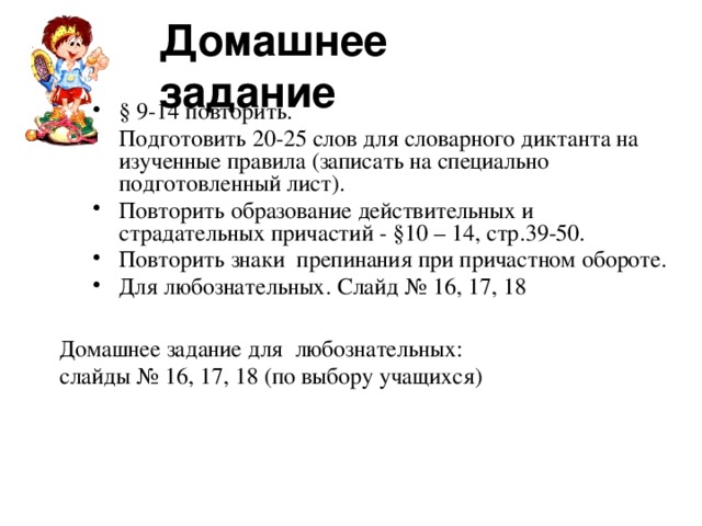 Домашнее задание § 9-14 повторить. Подготовить 20-25 слов для словарного диктанта на изученные правила (записать на специально подготовленный лист). Повторить образование действительных и страдательных причастий - §10 – 14, стр.39-50. Повторить знаки препинания при причастном обороте. Для любознательных. Слайд № 16, 17, 18 Домашнее задание для любознательных: слайды № 16, 17, 18 (по выбору учащихся)