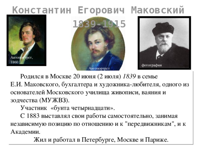 Константин Егорович Маковский 1839-1915 БИО Маковского Автопортрет, 1860 фотография Автопортрет  Родился в Москве 20 июня (2 июля) 1839 в семье Е.И. Маковского, бухгалтера и художника-любителя, одного из основателей Московского училища живописи, ваяния и зодчества (МУЖВЗ).   Участник «бунта четырнадцати».   С 1883 выставлял свои работы самостоятельно, занимая независимую позицию по отношению и к 