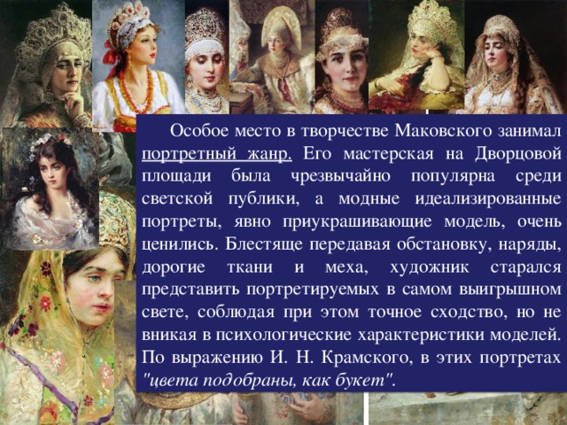 Портреты, написанные Маковским  Особое место в творчестве Маковского занимал портретный жанр. Его мастерская на Дворцовой площади была чрезвычайно популярна среди светской публики, а модные идеализированные портреты, явно приукрашивающие модель, очень ценились. Блестяще передавая обстановку, наряды, дорогие ткани и меха, художник старался представить портретируемых в самом выигрышном свете, соблюдая при этом точное сходство, но не вникая в психологические характеристики моделей. По выражению И. Н. Крамского, в этих портретах 