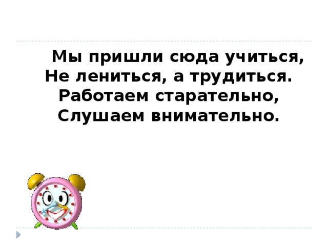 Мы пришли сюда учиться,  Не лениться, а трудиться.  Работаем старательно,  Слушаем внимательно.  Учитель: Сегодня на уроке мы продолжим знакомство с суффиксами имен существительных, и нам предстоит встретиться с милыми и ласковыми братьями – суффиксами – близнецами. Их имена пусть пока останутся в секрете. А мы вспомним наших старых знакомых – суффиксы –чик, -щик.  Напомните мне:  1. Что такое суффикс? Что значит значимая часть слова? Какое значение имеют суффиксы –чик, -щик?