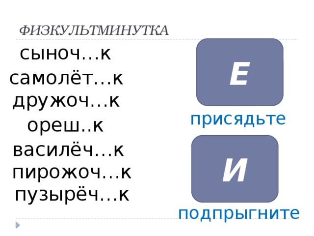 ФИЗКУЛЬТМИНУТКА Е сыноч…к Е Е Е Е самолёт…к Е Е дружоч…к присядьте ореш..к И василёч…к И Физкультминутка: Я попрошу Вас встать. Если Вы считаете, что в слове пишется суффикс ИК, Вы присядете, ИК, подпрыгнете. ( по ходу игры прошу комментировать почему ты так считаешь) Сыноч…к, самолёт…к, дружоч…к, ореш…к, василёч…к, пирожоч…к, пузырёч…к пирожоч…к пузырёч…к подпрыгните