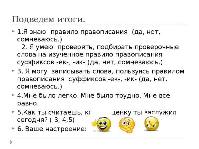 Подведем итоги. 1.Я знаю правило правописания (да, нет, сомневаюсь.)  2. Я умею проверять, подбирать проверочные слова на изученное правило правописания суффиксов -ек-, -ик- (да, нет, сомневаюсь.) 3. Я могу записывать слова, пользуясь правилом правописания суффиксов -ек-, -ик- (да, нет, сомневаюсь.) 4.Мне было легко. Мне было трудно. Мне все равно. 5.Как ты считаешь, какую оценку ты заслужил сегодня? ( 3, 4,5) 6. Ваше настроение: При отсутствии системы интерактивного голосования.