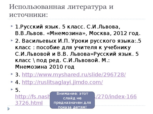 Использованная литература и источники: 1.Русский язык. 5 класс. С.И.Львова, В.В.Львов. «Мнемозина», Москва, 2012 год. 2. Васильевых И.П. Уроки русского языка:.5 класс : пособие для учителя к учебнику С.И.Львовой и В.В. Львова»Русский язык. 5 класс \ под ред. С.И.Львовой. М.: Мнемозина 2010 год 3. http://www.myshared.ru/slide/296728/ 4. http://ruslitsaglayi.jimdo.com/ 5. http://fs.nashaucheba.ru/docs/270/index-1663726.html Внимание: этот слайд не предназначен для показа детям!